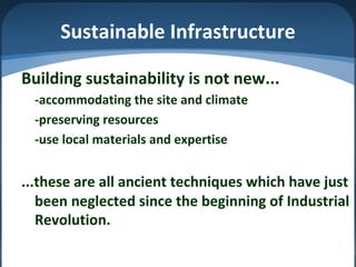 Sustainable Infrastructure
Building sustainability is not new...
-accommodating the site and climate
-preserving resources
-use local materials and expertise
...these are all ancient techniques which have just
been neglected since the beginning of Industrial
Revolution.
 