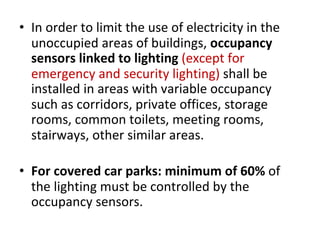 • In order to limit the use of electricity in the
unoccupied areas of buildings, occupancy
sensors linked to lighting (except for
emergency and security lighting) shall be
installed in areas with variable occupancy
such as corridors, private offices, storage
rooms, common toilets, meeting rooms,
stairways, other similar areas.
• For covered car parks: minimum of 60% of
the lighting must be controlled by the
occupancy sensors.
 