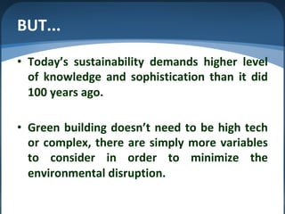 BUT...
• Today’s sustainability demands higher level
of knowledge and sophistication than it did
100 years ago.
• Green building doesn’t need to be high tech
or complex, there are simply more variables
to consider in order to minimize the
environmental disruption.
 