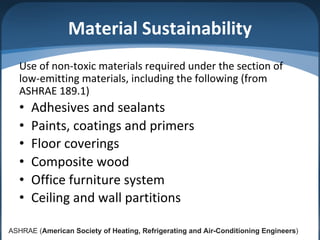Material Sustainability
Use of non-toxic materials required under the section of
low-emitting materials, including the following (from
ASHRAE 189.1)
• Adhesives and sealants
• Paints, coatings and primers
• Floor coverings
• Composite wood
• Office furniture system
• Ceiling and wall partitions
ASHRAE (American Society of Heating, Refrigerating and Air-Conditioning Engineers)
 