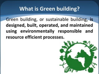 What is Green building?
Green building, or sustainable building, is
designed, built, operated, and maintained
using environmentally responsible and
resource efficient processes.
 