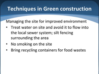 Techniques in Green construction
Managing the site for improved environment
• Treat water on site and avoid it to flow into
the local sewer system; silt fencing
surrounding the area
• No smoking on the site
• Bring recycling containers for food wastes
 