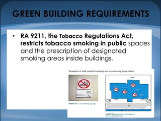 GREEN BUILDING REQUIREMENTS
• RA 9211, the Tobacco Regulations Act,
restricts tobacco smoking in public spaces
and the prescription of designated
smoking areas inside buildings.
 