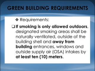 GREEN BUILDING REQUIREMENTS
❖ Requirements:
❑If smoking is only allowed outdoors,
designated smoking areas shall be
naturally ventilated, outside of the
building shell and away from
building entrances, windows and
outside supply air (OSA) intakes by
at least ten (10) meters.
 