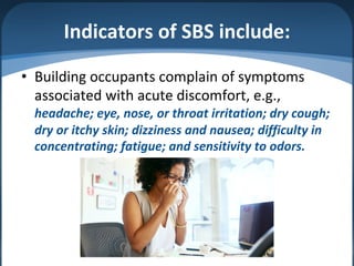 Indicators of SBS include:
• Building occupants complain of symptoms
associated with acute discomfort, e.g.,
headache; eye, nose, or throat irritation; dry cough;
dry or itchy skin; dizziness and nausea; difficulty in
concentrating; fatigue; and sensitivity to odors.
 