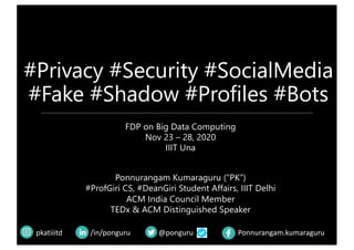 #Privacy #Security #SocialMedia
#Fake #Shadow #Profiles #Bots
@pongurupkatiiitd /in/ponguru Ponnurangam.kumaraguru
FDP on Big Data Computing
Nov 23 – 28, 2020
IIIT Una
Ponnurangam Kumaraguru (“PK”)
#ProfGiri CS, #DeanGiri Student Affairs, IIIT Delhi
ACM India Council Member
TEDx & ACM Distinguished Speaker
 
