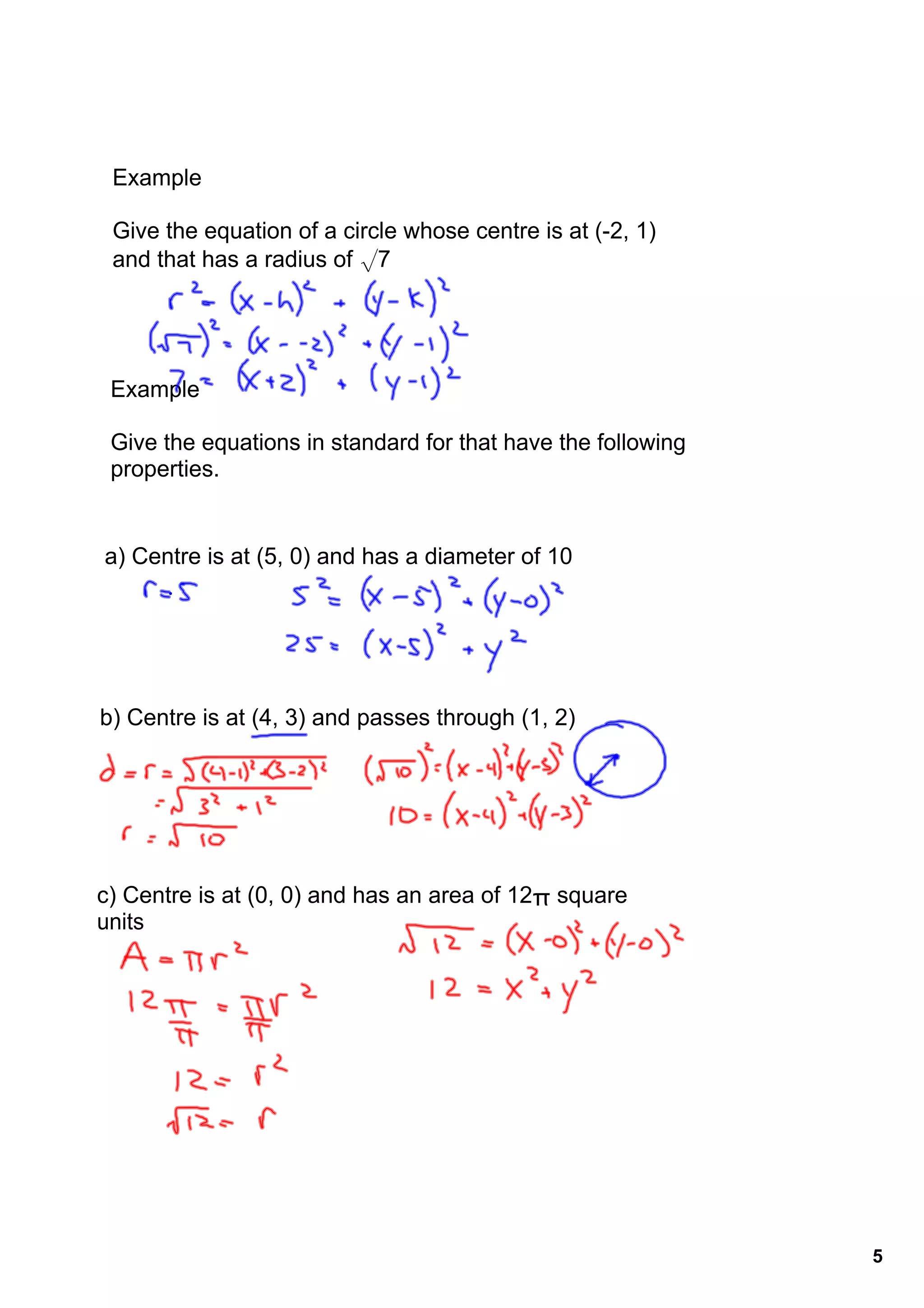 Example

 Give the equation of a circle whose centre is at (­2, 1)
 and that has a radius of √7




 Example

 Give the equations in standard for that have the following 
 properties.


a) Centre is at (5, 0) and has a diameter of 10




b) Centre is at (4, 3) and passes through (1, 2)




c) Centre is at (0, 0) and has an area of 12π square 
units




                                                               5
 