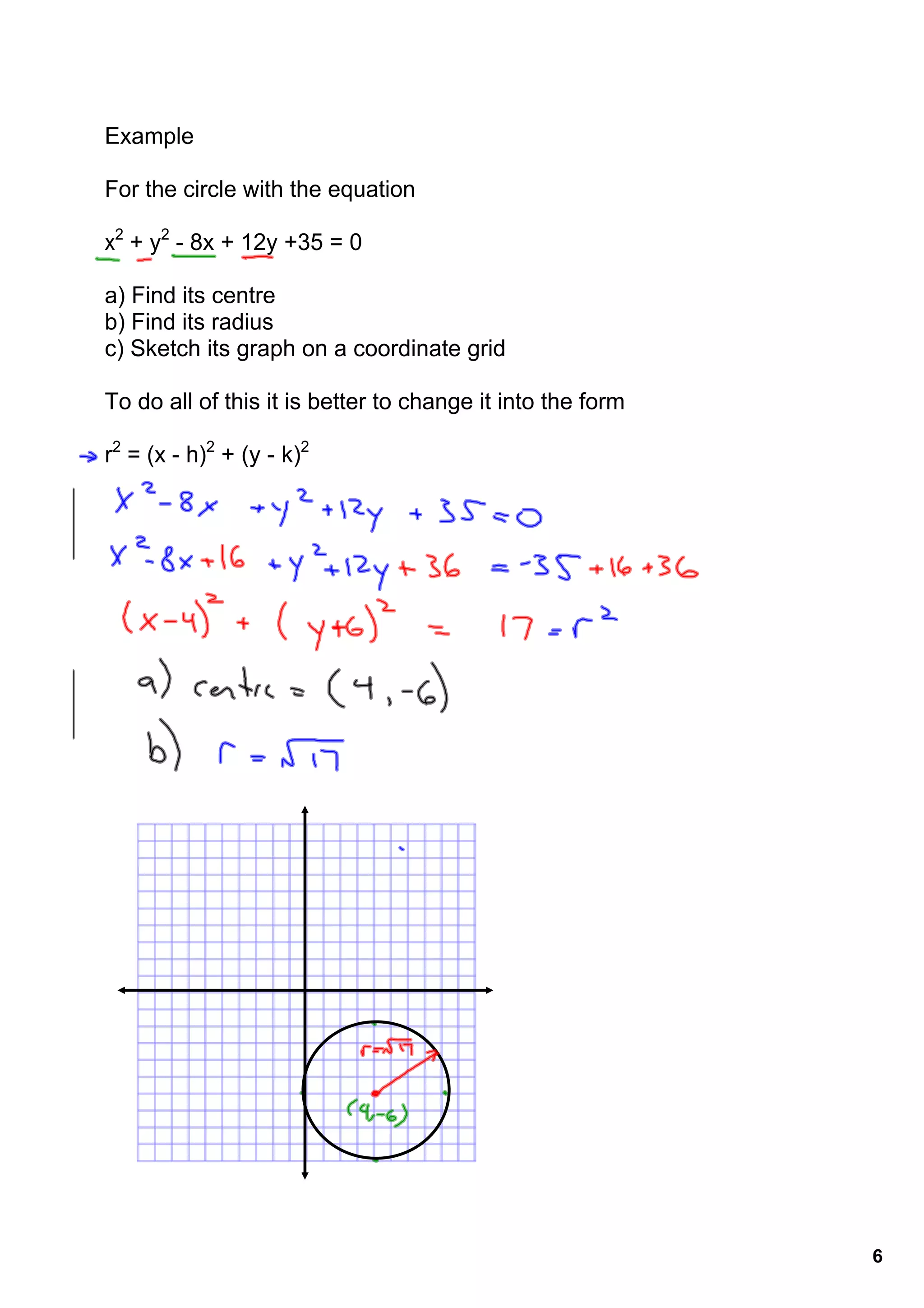 Example

For the circle with the equation 

x2 + y2 ­ 8x + 12y +35 = 0

a) Find its centre
b) Find its radius
c) Sketch its graph on a coordinate grid

To do all of this it is better to change it into the form

r2 = (x ­ h)2 + (y ­ k)2




                                                            6
 