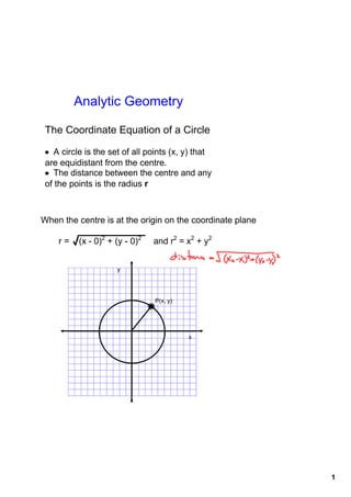 Analytic Geometry

 The Coordinate Equation of a Circle

• A circle is the set of all points (x, y) that 
are equidistant from the centre.
• The distance between the centre and any 
of the points is the radius r



When the centre is at the origin on the coordinate plane

    r = √(x ­ 0)2 + (y ­ 0)2     and r2 = x2 + y2


                     y




                                P(x, y)




                                          x




                                                           1
 