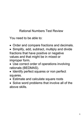 Rational Numbers Test Review

You need to be able to: 

• Order and compare fractions and decimals.
• Simplify, add, subtract, multiply and divide 
fractions that have positive or negative 
values and that might be in mixed or 
improper form.
• Use correct order of operations involving 
rationals (BEDMAS).
• Identify perfect squares or non perfect 
squares.
• Estimate and calculate square roots
• Solve word problems that involve all of the 
above skills.




                                                  1
 