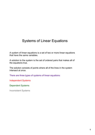 Systems of Linear Equations


A system of linear equations is a set of two or more linear equations 
that have the same variables.

A solution to the system is the set of ordered pairs that makes all of 
the equations true.

The solution consists of points where all of the lines in the system 
intersect at once.

There are three types of systems of linear equations:

Independent Systems

Dependent Systems

Inconsistent Systems




                                                                          1
 