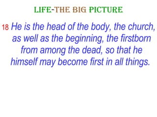 LIFE - THE   BIG   PICTURE 18   He is the head of the body, the church, as well as the beginning, the firstborn from among the dead, so that he himself may become first in all things.   