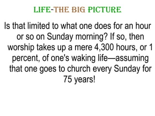 LIFE - THE   BIG   PICTURE Is that limited to what one does for an hour or so on Sunday morning? If so, then worship takes up a mere 4,300 hours, or 1 percent, of one's waking life—assuming that one goes to church every Sunday for 75 years!  