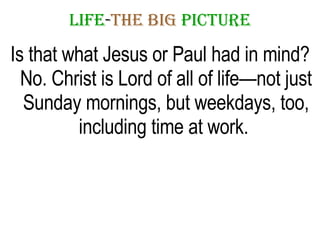 LIFE - THE   BIG   PICTURE Is that what Jesus or Paul had in mind? No. Christ is Lord of all of life—not just Sunday mornings, but weekdays, too, including time at work.  