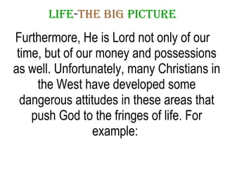 LIFE - THE   BIG   PICTURE Furthermore, He is Lord not only of our time, but of our money and possessions as well. Unfortunately, many Christians in the West have developed some dangerous attitudes in these areas that push God to the fringes of life. For example:  