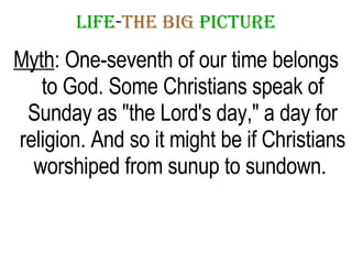 LIFE - THE   BIG   PICTURE Myth : One-seventh of our time belongs to God. Some Christians speak of Sunday as "the Lord's day," a day for religion. And so it might be if Christians worshiped from sunup to sundown.  
