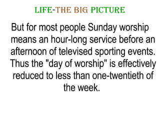 LIFE - THE   BIG   PICTURE But for most people Sunday worship means an hour-long service before an afternoon of televised sporting events. Thus the "day of worship" is effectively reduced to less than one-twentieth of the week.  