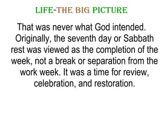 LIFE - THE   BIG   PICTURE That was never what God intended. Originally, the seventh day or Sabbath rest was viewed as the completion of the week, not a break or separation from the work week. It was a time for review, celebration, and restoration. 
