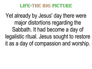 LIFE - THE   BIG   PICTURE Yet already by Jesus' day there were major distortions regarding the Sabbath. It had become a day of legalistic ritual. Jesus sought to restore it as a day of compassion and worship. 