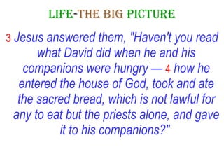 LIFE - THE   BIG   PICTURE 3   Jesus answered them, "Haven't you read what David did when he and his companions were hungry —   4   how he entered the house of God, took and ate the sacred bread, which is not lawful for any to eat but the priests alone, and gave it to his companions?"   
