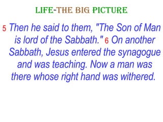 LIFE - THE   BIG   PICTURE 5   Then he said to them, "The Son of Man is lord of the Sabbath."   6   On another Sabbath, Jesus entered the synagogue and was teaching. Now a man was there whose right hand was withered.   
