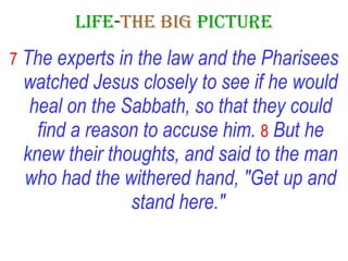 LIFE - THE   BIG   PICTURE 7   The experts in the law and the Pharisees watched Jesus closely to see if he would heal on the Sabbath, so that they could find a reason to accuse him.   8   But he knew their thoughts, and said to the man who had the withered hand, "Get up and stand here."   