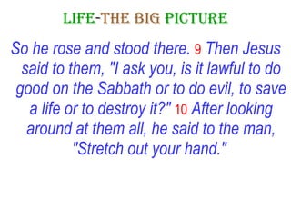 LIFE - THE   BIG   PICTURE So he rose and stood there.   9   Then Jesus said to them, "I ask you, is it lawful to do good on the Sabbath or to do evil, to save a life or to destroy it?"   10   After looking around at them all, he said to the man, "Stretch out your hand."   
