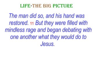 LIFE - THE   BIG   PICTURE The man did so, and his hand was restored.   11  But they were filled with mindless rage and began debating with one another what they would do to Jesus.   