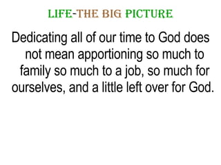 LIFE - THE   BIG   PICTURE Dedicating all of our time to God does not mean apportioning so much to family so much to a job, so much for ourselves, and a little left over for God.  