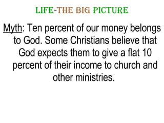 LIFE - THE   BIG   PICTURE Myth : Ten percent of our money belongs to God. Some Christians believe that God expects them to give a flat 10 percent of their income to church and other ministries.  