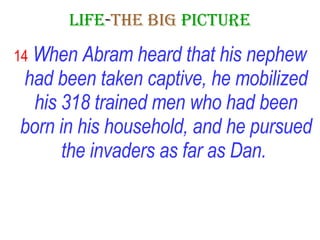 LIFE - THE   BIG   PICTURE 14   When Abram heard that his nephew had been taken captive, he mobilized his 318 trained men who had been born in his household, and he pursued the invaders as far as Dan.   