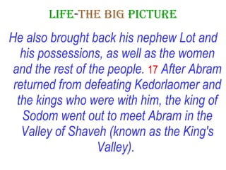 LIFE - THE   BIG   PICTURE He also brought back his nephew Lot and his possessions, as well as the women and the rest of the people.   17   After Abram returned from defeating Kedorlaomer and the kings who were with him, the king of Sodom went out to meet Abram in the Valley of Shaveh (known as the King's Valley).   