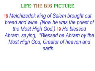 LIFE - THE   BIG   PICTURE 18   Melchizedek king of Salem brought out bread and wine. (Now he was the priest of the Most High God.)   19   He blessed Abram, saying,  "Blessed be Abram by the Most High God, Creator of heaven and earth.   