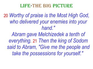LIFE - THE   BIG   PICTURE 20   Worthy of praise is the Most High God, who delivered your enemies into your hand." Abram gave Melchizedek a tenth of everything.   21   Then the king of Sodom said to Abram, "Give me the people and take the possessions for yourself."   
