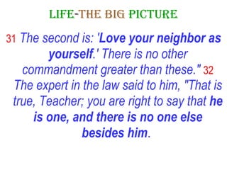 LIFE - THE   BIG   PICTURE 31   The second is: ' Love your neighbor as yourself .' There is no other commandment greater than these."   32   The expert in the law said to him, "That is true, Teacher; you are right to say that  he is one, and there is no one else besides him .   