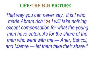LIFE - THE   BIG   PICTURE That way you can never say, 'It is I who made Abram rich.'   24   I will take nothing except compensation for what the young men have eaten. As for the share of the men who went with me — Aner, Eshcol, and Mamre — let them take their share."   