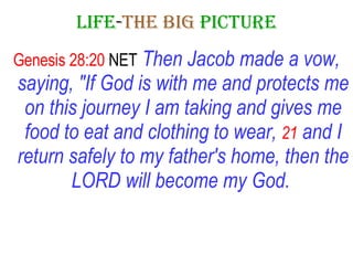 LIFE - THE   BIG   PICTURE Genesis 28:20  NET   Then Jacob made a vow, saying, "If God is with me and protects me on this journey I am taking and gives me food to eat and clothing to wear,   21   and I return safely to my father's home, then the LORD will become my God.   