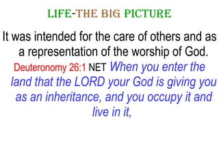LIFE - THE   BIG   PICTURE It was intended for the care of others and as a representation of the worship of God. Deuteronomy 26:1  NET   When you enter the land that the LORD your God is giving you as an inheritance, and you occupy it and live in it,   