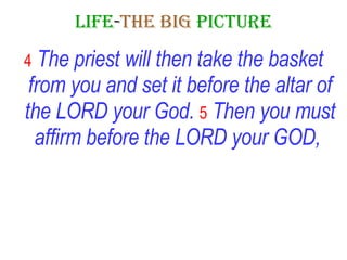 LIFE - THE   BIG   PICTURE 4   The priest will then take the basket from you and set it before the altar of the LORD your God.  5   Then you must affirm before the LORD your GOD,   
