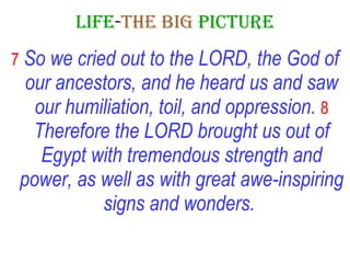 LIFE - THE   BIG   PICTURE 7   So we cried out to the LORD, the God of our ancestors, and he heard us and saw our humiliation, toil, and oppression.   8   Therefore the LORD brought us out of Egypt with tremendous strength and power, as well as with great awe-inspiring signs and wonders.   