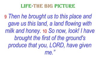 LIFE - THE   BIG   PICTURE 9   Then he brought us to this place and gave us this land, a land flowing with milk and honey.   10   So now, look! I have brought the first of the ground's produce that you, LORD, have given me.” 