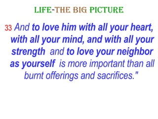 LIFE - THE   BIG   PICTURE 33  And  to love him with all your heart, with all your mind, and with all your strength   and  to love your neighbor as yourself   is more important than all burnt offerings and sacrifices."   