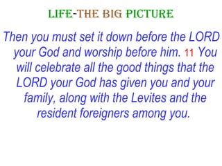 LIFE - THE   BIG   PICTURE Then you must set it down before the LORD your God and worship before him.  11   You will celebrate all the good things that the LORD your God has given you and your family, along with the Levites and the resident foreigners among you.   