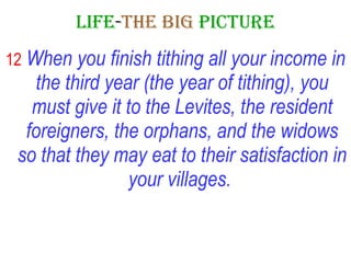 LIFE - THE   BIG   PICTURE 12   When you finish tithing all your income in the third year (the year of tithing), you must give it to the Levites, the resident foreigners, the orphans, and the widows so that they may eat to their satisfaction in your villages.   
