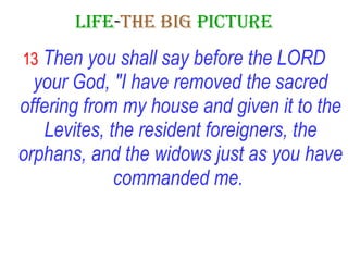 LIFE - THE   BIG   PICTURE 13   Then you shall say before the LORD your God, "I have removed the sacred offering from my house and given it to the Levites, the resident foreigners, the orphans, and the widows just as you have commanded me.   