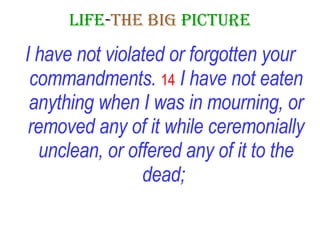 LIFE - THE   BIG   PICTURE I have not violated or forgotten your commandments.   14   I have not eaten anything when I was in mourning, or removed any of it while ceremonially unclean, or offered any of it to the dead;   