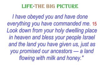 LIFE - THE   BIG   PICTURE I have obeyed you and have done everything you have commanded me.   15  Look down from your holy dwelling place in heaven and bless your people Israel and the land you have given us, just as you promised our ancestors — a land flowing with milk and honey."   