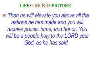 LIFE - THE   BIG   PICTURE 19   Then he will elevate you above all the nations he has made and you will receive praise, fame, and honor. You will be a people holy to the LORD your God,   as he has said.   