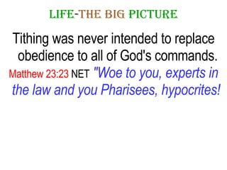 LIFE - THE   BIG   PICTURE Tithing was never intended to replace obedience to all of God's commands. Matthew 23:23  NET   "Woe to you, experts in the law and you Pharisees, hypocrites!   