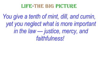 LIFE - THE   BIG   PICTURE You give a tenth of mint, dill, and cumin, yet you neglect what is more important in the law — justice, mercy, and faithfulness!   